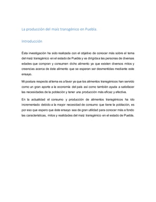 La producción del maíz transgénico en Puebla.
Introducción
Ésta investigación ha sido realizada con el objetivo de conocer más sobre el tema
del maíz transgénico en el estado de Puebla y va dirigidaa las personas de diversas
edades que compran y consumen dicho alimento ya que existen diversos mitos y
creencias acerca de éste alimento que se esperan ser desmentidas mediante este
ensayo.
Mi postura respecto al tema es a favor ya que los alimentos transgénicos han servido
como un gran aporte a la economía del país así como también ayuda a satisfacer
las necesidades de la población y tener una producción más eficaz y efectiva.
En la actualidad el consumo y producción de alimentos transgénicos ha ido
incrementado debido a la mayor necesidad de consumo que tiene la población, es
por eso que espero que éste ensayo sea de gran utilidad para conocer más a fondo
las características, mitos y realidades del maíz transgénico en el estado de Puebla.
 
