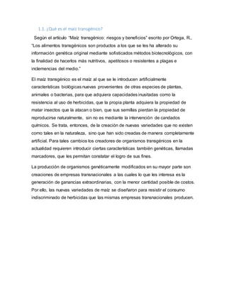 1.1. ¿Qué es el maíz transgénico?
Según el artículo “Maíz transgénico: riesgos y beneficios” escrito por Ortega, R.,
“Los alimentos transgénicos son productos a los que se les ha alterado su
información genética original mediante sofisticados métodos biotecnológicos, con
la finalidad de hacerlos más nutritivos, apetitosos o resistentes a plagas e
inclemencias del medio.”
El maíz transgénico es el maíz al que se le introducen artificialmente
características biológicas nuevas provenientes de otras especies de plantas,
animales o bacterias, para que adquiera capacidades inusitadas como la
resistencia al uso de herbicidas, que la propia planta adquiera la propiedad de
matar insectos que la atacan o bien, que sus semillas pierdan la propiedad de
reproducirse naturalmente, sin no es mediante la intervención de candados
químicos. Se trata, entonces, de la creación de nuevas variedades que no existen
como tales en la naturaleza, sino que han sido creadas de manera completamente
artificial. Para tales cambios los creadores de organismos transgénicos en la
actualidad requieren introducir ciertas características también genéticas, llamadas
marcadores, que les permitan constatar el logro de sus fines.
La producción de organismos genéticamente modificados en su mayor parte son
creaciones de empresas transnacionales a las cuales lo que les interesa es la
generación de ganancias extraordinarias, con la menor cantidad posible de costos.
Por ello, las nuevas variedades de maíz se diseñaron para resistir el consumo
indiscriminado de herbicidas que las mismas empresas transnacionales producen.
 