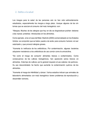 2. Daños a la salud
Los riesgos para la salud de las personas aún no han sido suficientemente
estudiados, especialmente los riesgos a largo plazo. Aunque algunos de los sín
tomas que se asocian al consumo del maíz transgénico son:
*Alergias. Muchas de las alergias que hoy en día se diagnostican podrían deberse
a las nuevas proteínas introducidas en los alimentos.
Como ejemplo, sirve el caso del Maíz Starkink (2000) comercializado en los Estados
Unidos: se comprobó que se había puesto a la venta para consumo humano sin ser
autorizado y que provocó alergias graves.
*Aumenta la ineficacia de los antibióticos. Por contaminación, algunas bacterias
adquieren resistencia a los antibióticos de uso común como la amoxicilina.
*Se corre el riesgo de consumir alimentos tóxicos o contaminados. Como
consecuencia de los cultivos transgénicos, han aparecido varios tóxicos en
alimentos. Este tipo de cultivos por lo general requiere el uso extenso de químicos.
Su uso descontrolado ha hecho que aumente la contaminación química de los
alimentos.
*Aumenta el riesgo de infertilidad y cáncer. Varios estudios indican que animales de
laboratorio alimentados con maíz transgénico tienen problemas de reproducción y
desarrollan tumores.
 