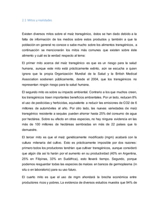 2.1 Mitos y realidades
Existen diversos mitos sobre el maíz transgénico, éstos se han dado debido a la
falta de información de los medios sobre estos productos y también a que la
población en general no conoce o sabe mucho sobre los alimentos transgénicos, a
continuación se mencionarán los mitos más comunes que existen sobre éste
alimento y cuál es la verdad respecto al tema:
El primer mito acerca del maíz transgénico es que es un riesgo para la salud
humana, aunque este mito está prácticamente extinto, aún se escucha a quien
ignora que la propia Organización Mundial de la Salud y la British Medical
Association sostienen públicamente, desde el 2004, que los transgénicos no
representan ningún riesgo para la salud humana.
El segundo mito es sobre su impacto ambiental. Contrario a los que muchos creen,
los transgénicos traen importantes beneficios ambientales. Por un lado, reducen 8%
el uso de pesticidas y herbicidas, equivalente a reducir las emisiones de CO2 de 6
millones de automóviles al año. Por otro lado, las nuevas variedades de maíz
transgénico resistente a sequías pueden ahorrar hasta 25% del consumo de agua
por hectárea. Sobre su efecto en otras especies, no hay ninguna evidencia en las
más de 100 millones de hectáreas sembradas en más de 22 países que lo
demuestre.
El tercer mito es que el maíz genéticamente modificado (mgm) acabará con la
cultura milenaria del cultivo. Esto es prácticamente imposible por dos razones:
primero todos los productores tendrían que cultivar transgénicos, aunque consideró
que algún día así lo harán por el aumento en su productividad (40% en Argentina,
25% en Filipinas, 33% en Sudáfrica), esto llevará tiempo. Segundo, porque
podemos resguardar todas las especies de maíces en bancos de germoplasma (in
situ o en laboratorio) para su uso futuro.
El cuarto mito es que el uso de mgm ahondará la brecha económica entre
productores ricos y pobres. La evidencia de diversos estudios muestra que 94% de
 
