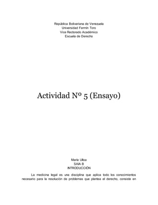 República Bolivariana de Venezuela
Universidad Fermín Toro
Vice Rectorado Académico
Escuela de Derecho
Actividad Nº 5 (Ensayo)
María Ulloa
SAIA B
INTRODUCCIÓN
La medicina legal es una disciplina que aplica todo los conocimientos
necesario para la resolución de problemas que plantea el derecho, consiste en
 