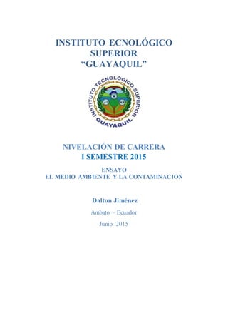 INSTITUTO ECNOLÓGICO
SUPERIOR
“GUAYAQUIL”
NIVELACIÓN DE CARRERA
I SEMESTRE 2015
ENSAYO
EL MEDIO AMBIENTE Y LA CONTAMINACION
Dalton Jiménez
Ambato – Ecuador
Junio 2015
 