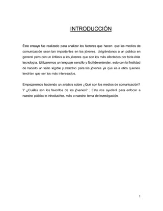 1 
INTRODUCCIÓN 
Éste ensayo fue realizado para analizar los factores que hacen que los medios de 
comunicación sean tan importantes en los jóvenes, dirigiéndonos a un público en 
general pero con un énfasis a los jóvenes que son los más afectados por toda ésta 
tecnología. Utilizaremos un lenguaje sencillo y fácil de entender, esto con la finalidad 
de hacerlo un texto legible y atractivo para los jóvenes ya que es a ellos quienes 
tendrían que ser los más interesados. 
Empezaremos haciendo un análisis sobre ¿Qué son los medios de comunicación? 
Y ¿Cuáles son los favoritos de los jóvenes? ; Esto nos ayudará para enfocar a 
nuestro público e introducirlos más a nuestro tema de investigación. 
 