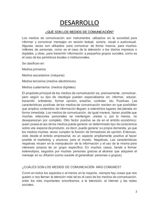 2 
DESARROLLO 
¿QUÉ SON LOS MEDIOS DE COMUNICACIÓN? 
Los medios de comunicación son instrumentos utilizados en la sociedad para 
informar y comunicar mensajes en versión textual, sonora, visual o audiovisual. 
Algunas veces son utilizados para comunicar de forma masiva, para muchos 
millones de personas, como es el caso de la televisión o los diarios impresos o 
digitales, y otras, para transmitir información a pequeños grupos sociales, como es 
el caso de los periódicos locales o institucionales. 
Se clasifican en: 
Medios primarios 
Medios secundarios (máquina) 
Medios terciarios (medios electrónicos) 
Medios cuaternarios (medios digitales) 
El propósito principal de los medios de comunicación es, precisamente, comunicar, 
pero según su tipo de ideología pueden especializarse en; informar, educar, 
transmitir, entretener, formar opinión, enseñar, controlar, etc. Positivas. Las 
características positivas de los medios de comunicación residen en que posibilitan 
que amplios contenidos de información lleguen a extendidos lugares del planeta en 
forma inmediata. Los medios de comunicación, de igual manera, hacen posible que 
muchas relaciones personales se mantengan unidas o, por lo menos, no 
desaparezcan por completo. Otro factor positivo se da en el ámbito económico: 
quien posea el uso de los medios puede generar un determinado tipo de consciencia 
sobre una especie de producto, es decir, puede generar su propia demanda, ya que 
los medios muchas veces cumplen la función de formadores de opinión. Entonces, 
visto desde el ámbito empresarial, es un aspecto ampliamente positivo al hacer 
posible el marketing y anuncios para el mundo. Negativas. Las características 
negativas recaen en la manipulación de la información y el uso de la misma para 
intereses propios de un grupo específico. En muchos casos, tiende a formar 
estereotipos, seguidos por muchas personas gracias al alcance que adquiere el 
mensaje en su difusión (como sucede al generalizar personas o grupos). 
¿CUÁLES SON LOS MEDIOS DE COMUNICACIÓN MÁS COMUNES? 
Como en todos los aspectos o al menos en la mayoría, siempre hay cosas que nos 
gustan o nos llaman la atención más tal es el caso de los medios de comunicación, 
entre los más importantes encontramos a la televisión, el internet y las redes 
sociales. 
 