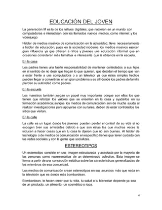 4 
EDUCACIÓN DEL JOVEN 
La generación M es la de los nativos digitales, que nacieron en un mundo con 
computadoras e interactúan con los llamados nuevos medios, como internet y los 
videojuego 
Hablar de medios masivos de comunicación en la actualidad, lleva necesariamente 
a hablar de educación, pues en la sociedad moderna los medios masivos ejercen 
gran influencia ya que ofrecen a niños y jóvenes una educación informal que en 
ocasiones consideran más llamativa e interesante que la obtenida en la escuela. 
En la casa 
Los padres tienes una fuerte responsabilidad de mantener controlados a sus hijos 
en el sentido de no dejar que hagan lo que quieran, que decidan el tiempo que van 
a estar frente a una computadora o a un televisor ya que éstos simples hechos 
pueden llegar a convertirse en un gran problema y es allí donde los padres de familia 
pierden su autoridad como padres. 
En la escuela 
Los maestros también juegan un papel muy importante porque son ellos los que 
tienen que reforzar los valores que se enseñan en la casa y ayudarlos en su 
formación académica; aunque los medios de comunicación son de mucha ayuda al 
realizar investigaciones para apoyarse con su tarea, deben de estar controlados los 
sitios que visitan. 
En la calle 
La calle es un lugar donde los jóvenes pueden perder el control de su vida si no 
escogen bien sus amistades debido a que son éstas las que muchas veces te 
inducen a hacer cosas que en tu casa te dijeron que no son buenas. Al hablar de 
tecnología o de medios de comunicación en específico tienes que tener cuidado con 
las redes sociales y con la gente que socializas. 
ESTEREOTIPOS 
Un estereotipo consiste en una imagen estructurada y aceptada por la mayoría de 
las personas como representativa de un determinado colectivo. Esta imagen se 
forma a partir de una concepción estática sobre las características generalizadas de 
los miembros de esa comunidad. 
Los medios de comunicación crean estereotipos en sus anuncios más que nada en 
la televisión que es donde más bombardean. 
Bombardean, te hacen creer que tu vida, tu salud o tu bienestar depende ya sea 
de un producto, un alimento, un cosmético o ropa. 
 