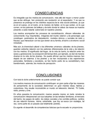 5 
CONSECUENCIAS 
Es innegable que los medios de comunicación, más allá del mayor o menor poder 
que se les atribuye, han producido una revolución en el espectador. Y es que su 
presencia se prolonga en los distintos espacios de la vida social cotidiana, ya que 
es en el cuerpo, en el rostro, en la manera de hablar, en lo que cantan, en lo que 
comen, en los patrones de belleza y de éxito donde la cultura de masas se muestra 
presente a cada instante sobre todo en nuestros jóvenes. 
Los medios acompañan los procesos de sociabilización, ofrecen referentes de 
conocimiento muy importantes, imágenes del mundo exterior y de personajes que 
constituyen parámetros de interpelación, modelos étnicos y sociales de éxito y 
fracaso, que interactúan con los que vienen de su familia, el barrio o el entorno social 
inmediato. 
Más aún, la diversidad cultural o los diferentes universos culturales de los jóvenes, 
guardan estrecha relación con los patrones diferenciados de la vida y de relación 
con los medios. El significado del hogar, de la vida de barrio, la relación entre los 
sexos y generacional, la concepción del tiempo libre, por ejemplo, se dan de manera 
diversa en la vida de los jóvenes. Se puede afirmar que los medios masivos han 
dejado de ser externos a los jóvenes y se han incorporado a las experiencias 
personales, familiares y escolares, se han hecho parte de su sociabilidad y han 
transformado, además, los modos de percepción. 
CONCLUSIONES 
Con todo lo dicho anteriormente se puede concluir que: 
Los medios masivos de comunicación contribuyen en gran parte a fijar las maneras 
de pensamiento de la sociedad; determinan en gran medida ideas, hábitos y 
costumbres. Hoy resulta inconcebible un mundo sin televisión, Internet, TV Cable, 
radio, prensa y cine. 
En años pasados la comunicación masiva pesaba menos en tanto reinaba la 
comunicación interpersonal con sus baluartes en las tertulias familiares, el mercado 
del barrio, los juegos de salón, los clubes sociales y los comités políticos, centros 
de una relación humana, íntima, entrañable, que hoy se evoca con nostalgia, tal 
vez, como parte de un pasado casi totalmente perdido. 
Es urgente el desarrollo de competencias básicas que la escuela no proporciona. 
 