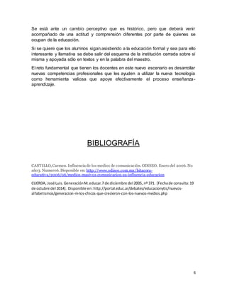 Se está ante un cambio perceptivo que es histórico, pero que deberá venir 
acompañado de una actitud y comprensión diferentes por parte de quienes se 
ocupan de la educación. 
Si se quiere que los alumnos sigan asistiendo a la educación formal y sea para ello 
interesante y llamativa se debe salir del esquema de la institución cerrada sobre sí 
misma y apoyada sólo en textos y en la palabra del maestro. 
El reto fundamental que tienen los docentes en este nuevo escenario es desarrollar 
nuevas competencias profesionales que les ayuden a utilizar la nueva tecnología 
como herramienta valiosa que apoye efectivamente el proceso enseñanza-aprendizaje. 
6 
BIBLIOGRAFÍA 
CASTILLO, Carmen. Influencia de los medios de comunicación. ODISEO. Enero del 2006. No 
año3. Numero6. Disponible en: http://www.odiseo.com.mx/bitacora-educativa/ 
2006/06/medios-masivos-comunicacion-su-influencia-educacion 
CUERDA, José Luis. Generación M. educar.7 de diciembre del 2005, nº 371. [Fecha de consulta: 19 
de octubre del 2014]. Disponible en: http://portal.educ.ar/debates/educacionytic/nuevos-alfabetismos/ 
generacion-m-los-chicos-que-crecieron-con-los-nuevos-medios.php 
