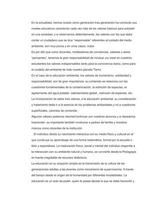 En la actualidad, hemos notado cómo generación tras generación ha concluido sus
niveles educativos careciendo cada vez más de los valores básicos para subsistir
en una sociedad, y si observamos detenidamente, los valores con los que debe
contar un ciudadano que se dice “responsable” referentes al cuidado del medio
ambiente, son muy pocos y en unos casos, nulos.
Es por ello que como docentes, moldeadores de conciencias, saberes y seres
“pensantes”, tenemos la gran responsabilidad de inculcar y/o crear en nuestros
estudiantes los valores indispensables tanto para la convivencia diaria, como para
el cuidado del ambiente de todo nuestro planeta Tierra.
En el caso de la educación ambiental, los valores de humanismo, solidaridad y
responsabilidad, son de gran importancia: su contenido se relaciona con las
cuestiones fundamentales de la contaminación, la extinción de especies, el
agotamiento del agua potable, calentamiento global , extinción de especies, etc.
La incorporación de estos tres valores, a la educación ambiental, su consideración
y tratamiento debe ir a la esencia de los problemas ambientales y no a cuestiones
superficiales, carentes de contenido.
Algunos valores podemos retomar/continuar con nuestros alumnos y si deseamos
trascender, es importante también involucrar a padres de familia y nosotros
mismos como docentes de la institución.
.El individuo desde su nacimiento interactúa con su medio físico y cultural en el
que construye su aprendizaje de una forma sistemática, formal por la escuela o
libre y espontánea. La maduración física, social y mental del individuo responde a
la interacción con su ambiente natural y humano, se convierte desde la Pedagogía
en fuente inagotable de recursos didácticos.
La educación en su acepción amplia es la transmisión de la cultura de las
generaciones adultas a las jóvenes como mecanismo de supervivencia. A través
del tiempo desde el origen de la humanidad por diferentes modalidades. La
educación es un acto de poder, quien lo posee decide lo que se debe transmitir y
 