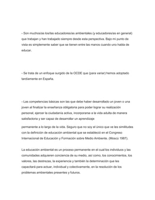 - Son muchos/as los/las educadores/as ambientales (y educadores/as en general)
que trabajan y han trabajado siempre desde esta perspectiva. Bajo mi punto de
vista es simplemente saber que se tienen entre las manos cuando uno habla de
educar.
- Se trata de un enfoque surgido de la OCDE que (para variar) hemos adoptado
tardíamente en España.
- Las competencias básicas son las que debe haber desarrollado un joven o una
joven al finalizar la enseñanza obligatoria para poder lograr su realización
personal, ejercer la ciudadanía activa, incorporarse a la vida adulta de manera
satisfactoria y ser capaz de desarrollar un aprendizaje
permanente a lo largo de la vida. Seguro que no soy el único que ve les similitudes
con la definición de educación ambiental que se estableció en el Congreso
Internacional de Educación y Formación sobre Medio Ambiente. (Moscú 1987).
La educación ambiental es un proceso permanente en el cual los individuos y las
comunidades adquieren conciencia de su medio, así como, los conocimientos, los
valores, las destrezas, la experiencia y también la determinación que les
capacitará para actuar, individual y colectivamente, en la resolución de los
problemas ambientales presentes y futuros.
 