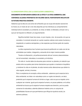 LA DIMENCION ETICA DE LA EDUCACION AMBIENTAL.
DOCUMENTO DE REFLEXION ACERCA DE LA ETICA Y LA ETICA AMBIENTAL QUE
CONTENGA ALGUNAS PROPUESTAS DE VALORES QUE EL PARTICIPANTE INCLUYA EN
SU FUTURA PRACTICA DOCENTE.
Sabemos que la ética es una rama de la filosofía que se ocupa del estudio racional de
la moral, es un modo de ser o de vida adquirido por los individuos,su comportamiento
individual ante la sociedad y su ambiente, la virtud, el deber, la felicidad y el buen vivir y
que por tal requiere la reflexión y la argumentación.
Significa también hacer las cosas, no por impulso, sino de acuerdo a lo que se
considera lo correcto tomando en cuenta nuestros valores como seres humanos y
respetando a nuestros semejantes y a las especies que forman parte de nuestra
naturaleza.
La ética representa al ser humano que busca la perfección en cada una de las
actividades que realiza, indagando y actuando de la mejor manera posible.
Tiende a la liberación y al perfeccionamiento del ser humano,relacionándose
con la humanidad, naturaleza, la sociedad y el individuo.
Por ello el mundo debe de educarse para conocer su planeta y la relación que
existe entre sus partes para tomar decisiones que ayuden a mantener el equilibrio
y mantener la vida en el planeta, de esta manera evitar alteraciones que dañan la
vida vegetal, animal y humana.
Pero si ampliamos el concepto a ética ambiental , sabemos que la esencia de la
ética ambiental, es tratar a la naturaleza como un sujeto de derecho, es decir,
pretende que la especie humana le brinde su lugar, esto es que se respete como
cualquier ser viviente, igual que la especie humana, en pocas palabras, en la ética
ambiental se busca que la especie humana respete ese derecho y así se pueda
conservar la naturaleza, además debemos tratarla como un conjunto de
posibilidades futuras sin que permitamos que influya la injusticia social y la
extrema pobreza.
 