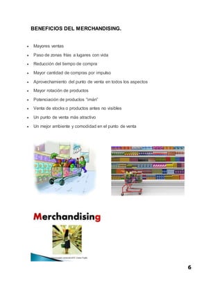 6
BENEFICIOS DEL MERCHANDISING.
 Mayores ventas
 Paso de zonas frías a lugares con vida
 Reducción del tiempo de compra
 Mayor cantidad de compras por impulso
 Aprovechamiento del punto de venta en todos los aspectos
 Mayor rotación de productos
 Potenciación de productos “imán”
 Venta de stocks o productos antes no visibles
 Un punto de venta más atractivo
 Un mejor ambiente y comodidad en el punto de venta
 
