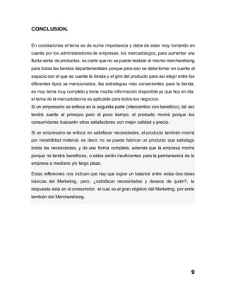 9
CONCLUSION.
En conclusiones el tema es de suma importancia y debe de estar muy tomando en
cuenta por los administradores de empresas, los mercadologos, para aumentar una
fluida venta de productos, es cierto que no se puede realizar el mismo merchandising
para todas las tiendas departamentales porque para eso se debe tomar en cuenta el
espacio con el que se cuenta la tienda y el giro del producto para así elegir entre los
diferentes tipos ya mencionados, las estrategias más convenientes para la tienda,
es muy tema muy completo y tiene mucha información disponible ya que hoy en día,
el tema de la mercadotecnia es aplicable para todos los negocios.
Si un empresario se enfoca en la segunda parte (intercambio con beneficio), tal vez
tendrá suerte al principio pero al poco tiempo, el producto morirá porque los
consumidores buscarán otros satisfactores con mejor calidad y precio.
Si un empresario se enfoca en satisfacer necesidades, el producto también morirá
por inviabilidad material, es decir, no se puede fabricar un producto que satisfaga
todas las necesidades, y de una forma completa, además que la empresa morirá
porque no tendrá beneficios, o estos serán insuficientes para la permanencia de la
empresa a mediano y/o largo plazo.
Estas reflexiones nos indican que hay que lograr un balance entre estas dos ideas
básicas del Marketing, pero, ¿satisfacer necesidades y deseos de quién?, la
respuesta está en el consumidor, el cual es el gran objetivo del Marketing, por ende
también del Merchandising.
 