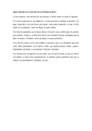 ¡QUE HACER EN CASO DE UNA INTOXICACION?
A estar expuesto a una intoxicación por mercurio se deben tomar en cuenta lo siguiente:
Si se trata de intoxicación por inhalación, se debe proceder en trasladar al paciente a un
lugar donde libre corra aire fresco para incitar a una buena respiración y evitar el fallo
rápido de sus pulmones, hasta que llegue la ayuda médica.
Si se trata de quemaduras por contacto directo en la piel o ropa, se debe quitar las prendas
que contienen al meta, y se debe lavar bien la zona afectada de forma prolongada por un
lapso de mínimo 20 minutos, hasta que llegue la ayuda profesional.
Si se trata de contacto en los ojos también se procede a lavar con abundante agua para
evitar daños permanentes en la mucosa ocular, que pueden producir incluso ceguera,
dependiendo del tiempo y concentración del toxico absorbido.
Si es intoxicación por ingestión de este metal, que es la peor de todas, ya que sus efectos
son rápidos, se debe actuar inmediatamente al contactar ayuda profesional para que se
realicen los procedimientos pertinentes al caso.
 
