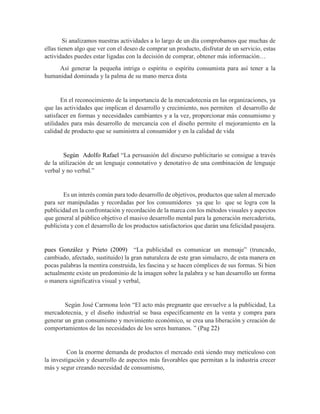 Si analizamos nuestras actividades a lo largo de un día comprobamos que muchas de
ellas tienen algo que ver con el deseo de comprar un producto, disfrutar de un servicio, estas
actividades puedes estar ligadas con la decisión de comprar, obtener más información…
Así generar la pequeña intriga o espíritu o espíritu consumista para así tener a la
humanidad dominada y la palma de su mano merca dista
En el reconocimiento de la importancia de la mercadotecnia en las organizaciones, ya
que las actividades que implican el desarrollo y crecimiento, nos permiten el desarrollo de
satisfacer en formas y necesidades cambiantes y a la vez, proporcionar más consumismo y
utilidades para más desarrollo de mercancía con el diseño permite el mejoramiento en la
calidad de producto que se suministra al consumidor y en la calidad de vida
Según Adolfo Rafael “La persuasión del discurso publicitario se consigue a través
de la utilización de un lenguaje connotativo y denotativo de una combinación de lenguaje
verbal y no verbal.”
Es un interés común para todo desarrollo de objetivos, productos que salen al mercado
para ser manipuladas y recordadas por los consumidores ya que lo que se logra con la
publicidad en la confrontación y recordación de la marca con los métodos visuales y aspectos
que general al público objetivo el masivo desarrollo mental para la generación mercaderista,
publicista y con el desarrollo de los productos satisfactorios que darán una felicidad pasajera.
pues González y Prieto (2009) “La publicidad es comunicar un mensaje” (truncado,
cambiado, afectado, sustituido) la gran naturaleza de este gran simulacro, de esta manera en
pocas palabras la mentira construida, les fascina y se hacen cómplices de sus formas. Si bien
actualmente existe un predominio de la imagen sobre la palabra y se han desarrollo un forma
o manera significativa visual y verbal,
Según José Carmona león “El acto más pregnante que envuelve a la publicidad, La
mercadotecnia, y el diseño industrial se basa específicamente en la venta y compra para
generar un gran consumismo y movimiento económico, se crea una liberación y creación de
comportamientos de las necesidades de los seres humanos. ” (Pag 22)
Con la enorme demanda de productos el mercado está siendo muy meticuloso con
la investigación y desarrollo de aspectos más favorables que permitan a la industria crecer
más y segur creando necesidad de consumismo,
 