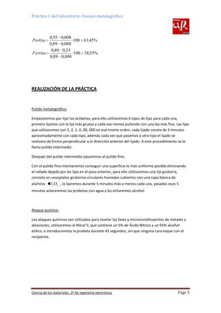 Práctica 1 del laboratorio: Ensayo metalográfico

0,55
0,89
0,89
Ferrita
0,89
Perlita

0,008
100 61,45%
0,008
0,55
100 38,55%
0,008

REALIZACIÓN DE LA PRÁCTICA

Pulido metalográfico:
Empezaremos por lijar las probetas, para ello utilizaremos 6 tipos de lijas para cada una,
primero lijamos con la lija más gruesa y cada vez iremos puliendo con una lija más fina. Las lijas
que utilizaremos son 3, 2, 1, 0, 00, 000 en ese mismo orden, cada lijado consta de 3 minutos
aproximadamente con cada tipo, además cada vez que pasemos a otro tipo el lijado se
realizara de forma perpendicular a la dirección anterior del lijado. A este procedimiento se le
llama pulido intermedio.
Después del pulido intermedio pasaremos al pulido fino.
Con el pulido fino intentaremos conseguir una superficie lo más uniforme posible eliminando
el rallado dejado por las lijas en el paso anterior, para ello utilizaremos una lija giratoria,
consiste en unosplatos giratorios circulares húmedos cubiertos con una capa blanca de
alúmina Al 2O3 , la lijaremos durante 5 minutos más o menos cada una, pasados esos 5
minutos aclararemos las probetas con agua y les echaremos alcohol.

Ataque químico:
Los ataques químicos son utilizados para revelar las fases y microconstituyentes de metales y
aleaciones, utilizaremos el Nitral 5, que contiene un 5% de Ácido Nítrico y un 95% alcohol
etílico, e introduciremos la probeta durante 45 segundos, sin que ninguna cara toque con el
recipiente.

Ciencia de los materiales 2º de ingeniería electrónica

Page 3

 