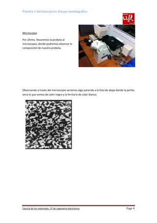 Práctica 1 del laboratorio: Ensayo metalográfico

Microscopio
Por último, llevaremos la probeta al
microscopio, donde podremos observar la
composición de nuestra probeta.

Observando a través del microscopio veríamos algo parecido a la foto de abajo donde la perlita
seria lo que vemos de color negro y la ferrita la de color blanco.

Ciencia de los materiales 2º de ingeniería electrónica

Page 4

 