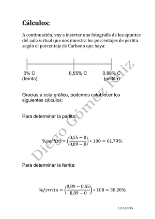 1/11/2015	
Cálculos:	
	
A	continuación,	voy	a	insertar	una	fotografía	de	los	apuntes	
del	aula	virtual	que	nos	muestra	los	porcentajes	de	perlita	
según	el	porcentaje	de	Carbono	que	haya:		
	
	
	
	
0% C 0,55% C 0,89% C
(ferrita) (perlita)
Gracias a esta gráfica, podemos establecer los
siguientes cálculos:
Para determinar la perlita:
%𝑝𝑒𝑟𝑙𝑖𝑡𝑎 =
0,55 − 0
0,89 − 0
∗ 100 = 61,79%
Para determinar la ferrita:
%𝑓𝑒𝑟𝑟𝑖𝑡𝑎 =
0,89 − 0,55
0,89 − 0
∗ 100 = 38,20%
 