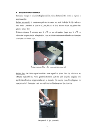    Procedimiento del ensayo
Para este ensayo es necesaria la preparación previa de la muestra como se explica a
continuación:
Pulido intermedio: la muestra se pule en seco con una serie de hojas de lija cada vez
más finas. Usaremos 6 lijas de 3,2,1,0,00,000 en este mismo orden, de grano más
grueso a más fino.
Lijamos durante 2 minutos con la nº3 en una dirección, luego con la nº2 en
dirección perpendicular a la primera y de la misma manera cambiando de dirección
con todas las demás lijas.




                     Imagen de las lijas y las muestras de material


Pulido fino: la última aproximación a una superficie plana libre de ralladuras se
obtiene mediante una rueda giratoria húmeda cubierta con un paño cargado con
partículas abrasivas seleccionadas en su tamaño. En nuestro caso, lo puliremos en
dos veces de 2.5 minutos cada una, utilizando alúmina y una lija giratoria.




                              Imagen de la lija giratoria


                                         3
 