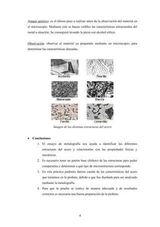 Ataque químico: es el último paso a realizar antes de la observación del material en
el microscopio. Mediante este se hacen visibles las características estructurales del
metal o aleación. Se conseguirá lavando la pieza con alcohol etílico.


Observación: observar el material ya preparado mediante un microscopio, para
determinar las características deseadas.




                    Imagen de las distintas estructuras del acero


   Conclusiones
       1. El ensayo de metalografía nos ayuda a identificar las diferentes
           estructuras del acero y relacionarlas con las propiedades físicas y
           mecánicas.
       2. Es necesario tener un patrón base (folleto) de las estructuras para poder
           compararlas y determinar a qué tipo de microestructura corresponde.
       3. En esta práctica pudimos darnos cuenta de las características del acero
           que teníamos en la probeta, debido a que fue diseñada para ser analizado
           mediante la metalografía.
       4. Para que la prueba se realice de manera adecuada y de resultados
           correctos es necesaria una buena preparación de la probeta.




                                           4
 