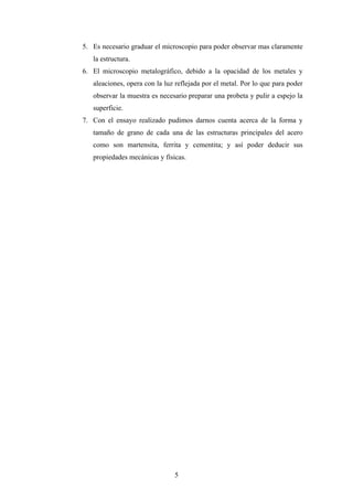 5. Es necesario graduar el microscopio para poder observar mas claramente
   la estructura.
6. El microscopio metalográfico, debido a la opacidad de los metales y
   aleaciones, opera con la luz reflejada por el metal. Por lo que para poder
   observar la muestra es necesario preparar una probeta y pulir a espejo la
   superficie.
7. Con el ensayo realizado pudimos darnos cuenta acerca de la forma y
   tamaño de grano de cada una de las estructuras principales del acero
   como son martensita, ferrita y cementita; y así poder deducir sus
   propiedades mecánicas y físicas.




                               5
 