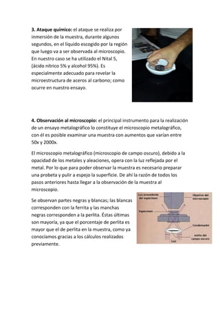 3. Ataque químico: el ataque se realiza por 
inmersión de la muestra, durante algunos 
segundos, en el líquido escogido por la región 
que luego va a ser observada al microscopio. 
En nuestro caso se ha utilizado el Nital 5, 
(ácido nítrico 5% y alcohol 95%). Es 
especialmente adecuado para revelar la 
microestructura de aceros al carbono; como 
ocurre en nuestro ensayo. 
4. Observación al microscopio: el principal instrumento para la realización 
de un ensayo metalográfico lo constituye el microscopio metalográfico, 
con él es posible examinar una muestra con aumentos que varían entre 
50x y 2000x. 
El microscopio metalográfico (microscopio de campo oscuro), debido a la 
opacidad de los metales y aleaciones, opera con la luz reflejada por el 
metal. Por lo que para poder observar la muestra es necesario preparar 
una probeta y pulir a espejo la superficie. De ahí la razón de todos los 
pasos anteriores hasta llegar a la observación de la muestra al 
microscopio. 
Se observan partes negras y blancas; las blancas 
corresponden con la ferrita y las manchas 
negras corresponden a la perlita. Éstas últimas 
son mayoría, ya que el porcentaje de perlita es 
mayor que el de perlita en la muestra, como ya 
conocíamos gracias a los cálculos realizados 
previamente. 

