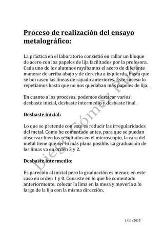 1/11/2015	
	
Proceso	de	realización	del	ensayo	
metalográfico:	
	
La	práctica	en	el	laboratorio	consistió	en	rallar	un	bloque	
de	acero	con	los	papeles	de	lija	facilitados	por	la	profesora.	
Cada	uno	de	los	alumnos	rayábamos	el	acero	de	diferente	
manera:	de	arriba	abajo	y	de	derecha	a	izquierda,	hasta	que	
se	borrasen	las	líneas	de	rayado	anteriores.	Éste	suceso	lo	
repetíamos	hasta	que	no	nos	quedaban	más	papeles	de	lija.		
	
En	cuanto	a	los	procesos,	podemos	destacar	varios:	
desbaste	inicial,	desbaste	intermedio	y	desbaste	final.	
	
Desbaste	inicial:		
	
Lo	que	se	pretende	con	esto	es	reducir	las	irregularidades	
del	metal.	Como	he	comentado	antes,	para	que	se	puedan	
observar	bien	los	resultados	en	el	microscopio,	la	cara	del	
metal	tiene	que	ser	lo	más	plana	posible.	La	graduación	de	
las	limas	va	en	orden	3	y	2.	
	
Desbaste	intermedio:	
	
Es	parecido	al	inicial	pero	la	graduación	es	menor,	en	este	
caso	en	orden	1	y	0.	Consiste	en	lo	que	he	comentado	
anteriormente:	colocar	la	lima	en	la	mesa	y	moverla	a	lo	
largo	de	la	lija	con	la	misma	dirección.	
	
	
	
 