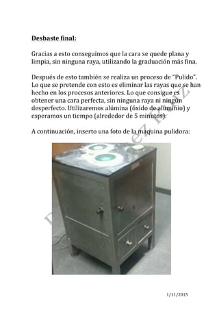 1/11/2015	
	
Desbaste	final:	
	
Gracias	a	esto	conseguimos	que	la	cara	se	quede	plana	y	
limpia,	sin	ninguna	raya,	utilizando	la	graduación	más	fina.	
	
Después	de	esto	también	se	realiza	un	proceso	de	“Pulido”.	
Lo	que	se	pretende	con	esto	es	eliminar	las	rayas	que	se	han	
hecho	en	los	procesos	anteriores.	Lo	que	consigue	es	
obtener	una	cara	perfecta,	sin	ninguna	raya	ni	ningún	
desperfecto.	Utilizaremos	alúmina	(óxido	de	aluminio)	y	
esperamos	un	tiempo	(alrededor	de	5	minutos).	
	
A	continuación,	inserto	una	foto	de	la	maquina	pulidora:	
	
														 	
 