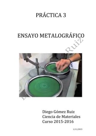 1/11/2015	
PRÁCTICA	3	
	
	
ENSAYO	METALOGRÁFICO	
	
	
	
	
	
Diego	Gómez	Ruiz	
Ciencia	de	Materiales	
Curso	2015-2016	
 