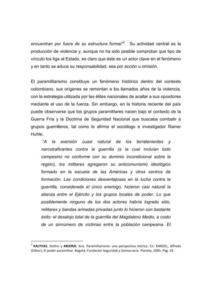 encuentran por fuera de su estructura formal”2. Su actividad central es la
producción de violencia y, aunque no ha sido posible comprobar que tipo de
vínculo los liga al Estado, es claro que éste es un actor clave en el fenómeno
y en tanto se aduce su responsabilidad, sea por acción u omisión.


El paramilitarismo constituye un fenómeno histórico dentro del contexto
colombiano, sus orígenes se remontan a los llamados años de la violencia,
con la estrategia utilizada por las élites nacionales de acallar a sus opositores
mediante el uso de la fuerza. Sin embargo, en la historia reciente del país
puede observarse que los grupos paramilitares nacen bajo el contexto de la
Guerra Fría y la Doctrina de Seguridad Nacional que buscaba combatir a
grupos guerrilleros, tal como lo afirma el sociólogo e investigador Rainer
Huhle,
       “A    la    aversión      cuasi     natural    de     los    terratenientes      y
      narcotraficantes contra la guerrilla (a la cual incluían todo
      campesino no conforme con su dominio incondicional sobre la
      región), los militares agregaron su anticomunismo ideológico
      formado en la escuela de las Américas y otros centros de
      formación. Las condiciones desventajosas en la lucha contra la
      guerrilla, considerada el único enemigo, hicieron casi natural la
      alianza entre el Ejército y los grupos locales de poder. Lo que
      posiblemente ninguno de los dos actores habría logrado sólo,
      militares y bandas armadas privadas junto lo hicieron con bastante
      éxito: el desalojo total de la guerrilla del Magdaleno Medio, a costo
      de un sinnúmero de víctimas entre la población campesina. El



2
  KALYVAS, Stathis y ARJONA, Ana. Paramilitarismo: una perspectiva teórica. En: RANGEL, Alfredo
(Editor), El poder paramilitar, Bogotá, Fundación Seguridad y Democracia- Planeta, 2005, Pág. 29.
 