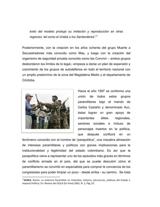 éxito del modelo produjo su imitación y reproducción en otras
      regiones, tal como el Urabá o los Santanderes”.3


Posteriormente, con la creación en los años ochenta del grupo Muerte a
Secuestradores más conocido como Mas, y luego con la creación del
organismo de seguridad privada conocido como las Convivir – ambos grupos
desbordaron los límites de lo legal,- empieza a darse un plan de expansión y
crecimiento de los grupos de autodefensa en todo el territorio nacional con
un amplio predominio de la zona del Magdalena Medio y el departamento de
Córdoba.


                                                   Hacia el año 1997 se conforma una
                                                   unión     de     todos        estos    grupos
                                                   paramilitares      bajo    el    mando      de
                                                   Carlos Castaño y denominado Auc,
                                                   éstas logran un gran apoyo de
                                                   importantes          élites       regionales,
                                                   sectores       sociales    e    incluso     de
                                                   personajes insertos en la política,
                                                   que     después        confluirá      en    un
fenómeno conocido con el nombre de “parapolítica”, una macabra alineación
de intereses paramilitares y políticos con graves implicaciones para la
institucionalidad y legitimidad del estado colombiano. Es así que la
parapolítica viene a representar uno de los episodios más graves en términos
de conflicto armado en el país, del que se puede descubrir cómo el
paramilitarismo se convirtió en especialista para comprar la conciencia de los
congresistas para poder limpiar un poco - desde arriba - su camino. Se trata

3
 HUHLE, Rainer, La violencia Paramilitar en Colombia: Historia, estructuras, políticas del Estado e
impacto Político. En: Revista del CESLA [En línea] 2001, N. 2, Pág. 67.
 