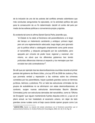 de la inclusión de uno de los actores del conflicto armado colombiano que
más conductas sanguinarias ha ejecutado, en la actividad política del país
para la consecución de un fin determinado: decidir el rumbo del país por
medio de las esferas políticas a conveniencia propia y egoísta.


Es evidente tal como lo afirma Daniel García Peña Jaramillo que,
      “el Estado le ha dado al fenómeno del paramilitarismo a lo largo
      del tiempo un tratamiento cambiante y ambiguo: primero legal,
      pero sin una reglamentación adecuada; luego ilegal, pero ignorado
      por la política oficial o catalogado simplemente como parte anexa
      al narcotráfico, y después perseguido por las autoridades, pero
      apoyado por círculos de poder local, regional y nacional…Así
      mismo, es obvio que los diferentes gobiernos han tenido
      profundas diferencias internas al respecto y los mensajes que han
      enviado han sido contradictorios”4.


De allí que por ejemplo tras las desmovilizaciones ocurridas durante el primer
periodo del gobierno de Álvaro Uribe, y la Ley 975 de 2008 de Justicia y Paz,
que prometía verdad y reparación a las victimas sobre los crímenes
cometidos por los paramilitares, hayan quedado grandes vacíos en términos
jurídicos, teóricos y prácticos; Por un lado las estructuras criminales de los
grupos de autodefensa no se eliminaron con estas desmovilizaciones; al
contrario,    surgen      nuevas      estructuras      denominadas        Bacrim      (Bandas
Criminales) junto con estructuras derivadas del narcotráfico, como la “Oficina
de Envigado” que siguen manteniendo fuertes disputas entre sí, y que en el
plano actual, se han trasladado al escenario urbano, sin dejar de lado
grandes zonas rurales como el bajo cauca donde operan grupos como Los

4
 GARCÍA-PEÑA, Daniel. La relación del estado colombiano con el fenómeno paramilitar: por el
esclarecimiento histórico. En: Análisis Político [En línea].Bogotá, 2005, Vol. 18, N .53, Pág. 65
 