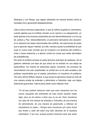 Rastrojos y Los Paisas, que siguen atentando de manera directa contra la
sociedad civil y generando desplazamientos.


Vale la pena entonces preguntarse, a qué se refiere el gobierno colombiano,
cuando plantea que el conflicto armado va en camino a su desaparición, en
parte gracias a los avances propiciados por las desmovilizaciones y en la Ley
de Justicia y Paz. Indiscutiblemente, el panorama demuestra otra situación:
al no atacarse las bases estructurales del conflicto, las estructuras de poder
que lo generan siguen intactas; por ello, siempre queda la posibilidad de que
surja un nuevo actor armado que se incorpore a la dinámica del conflicto y
entre a hacer presencia y a ejercer control en zonas que antes dominaban
las autodefensas.
Por tanto el conflicto armado en estos términos está lejos de acabarse. Así el
gobierno defienda una tesis de que ahora se ha entrado en una etapa de
postconflicto, los índices de asesinatos siguen creciendo, los procesos de
reconciliación han sido superficiales, la verdad aún no ha sido revelada y las
políticas emprendidas por el estado colombiano no resuelven el problema.
Tal como afirma William Ospina, lo que arroja el panorama actual es fruto de
una manera errada de entender y administrar a Colombia, bajo una lógica
totalmente guerrerista. Vale la pena citarlo como reflexión final:


     “Yo sé que quieren hacernos creer que esos monstruos son los
     únicos causantes del sufrimiento de esta nación durante medio
     siglo, pero yo me atrevo a decir que no es así. Esos monstruos
     son hijos de una manera de entender a Colombia, de una manera
     de administrarla, de una manera de gobernarla, y millones de
     colombianos lo saben….Porque esos monstruos son como frutos
     que brotan y caen del árbol muy bien abonado de la injusticia
     colombiana. Y por eso, aunque quieren hacernos creer que serán
 