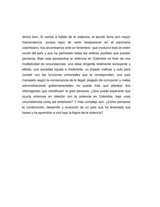 Ahora bien, Si vamos a hablar de la violencia, el asunto toma aún mayor
trascendencia, porque lejos de verla desaparecer en el panorama
colombiano, nos encontramos ante un fenómeno que involucra todo el orden
social del país y que ha permeado todas las esferas posibles que puedan
pensarse. Bajo esta perspectiva la violencia en Colombia es fruto de una
multiplicidad de circunstancias: una clase dirigente totalmente excluyente y
elitista, una sociedad injusta e intolerante, un Estado ineficaz y nulo para
cumplir con las funciones universales que le corresponden, una país
manejado según la conveniencia de lo ilegal, plagado de corrupción y malas
administraciones gubernamentales; no queda más que plantear dos
interrogantes que constituyen la gran panacea: ¿Qué puede esperarse que
ocurra entonces en relación con la violencia en Colombia, bajo unas
circunstancias como las anteriores? Y más complejo aún: ¿Cómo pensarse
la construcción, desarrollo y evolución de un país que ha levantado sus
bases y ha aprendido a vivir bajo la lógica de la violencia?
 