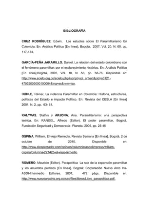 BIBLIOGRAFÍA


CRUZ RODRÍGUEZ, Edwin,            Los estudios sobre El Paramilitarismo En
Colombia. En: Análisis Político [En línea], Bogotá, 2007, Vol. 20, N. 60. pp.
117-134.


GARCÍA-PEÑA JARAMILLO, Daniel. La relación del estado colombiano con
el fenómeno paramilitar: por el esclarecimiento histórico. En: Análisis Político
[En línea].Bogotá, 2005, Vol. 18, N .53, pp. 58-76. Disponible en:
http://www.scielo.org.co/scielo.php?script=sci_arttext&pid=s0121-
47052005000100004&lng=es&nrm=iso.


HUHLE, Rainer, La violencia Paramilitar en Colombia: Historia, estructuras,
políticas del Estado e impacto Político. En: Revista del CESLA [En línea]
2001, N. 2. pp. 63- 81.


KALYVAS, Stathis y ARJONA, Ana. Paramilitarismo: una perspectiva
teórica. En: RANGEL, Alfredo (Editor), El poder paramilitar, Bogotá,
Fundación Seguridad y Democracia- Planeta, 2005, pp. 25-45


OSPINA, William, El viejo Remedio, Revista Semana [En línea], Bogotá, 2 de
octubre             de             2010.              Disponible            en:
http://www.elespectador.com/opinion/columnistasdelimpreso/william-
ospina/columna-227426-el-viejo-remedio.


ROMERO, Mauricio (Editor). Parapolítica La ruta de la expansión paramilitar
y los acuerdos políticos [En línea]. Bogotá: Corporación Nuevo Arco Iris-
ASDI-Intermedio     Editores.    2007,        472    págs.     Disponible   en:
http://www.nuevoarcoiris.org.co/sac/files/libros/Libro_parapolitica.pdf.
 