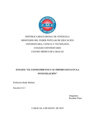 REPÚBLICA BOLIVARIANA DE VENEZUELA
MINISTERIO DEL PODER POPULAR DE EDUCACIÓN
UNIVERSITARIA, CIENCIA Y TECNOLOGÍA
COLEGIO UNIVERSITARIO
CENTRO MÉDICO DE CARACAS
ENSAYO: "EL CONOCIMIENTO Y SU IMPORTANCIA EN LA
INVESTIGACIÓN"
Profesora:Karla Benítez
Sección 4 A 1
Integrante:
Roraima Pérez
CARACAS, 4 DE MAYO DE 2019
 
