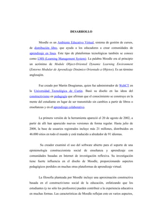 DESARROLLO


       Moodle es un Ambiente Educativo Virtual, sistema de gestión de cursos,
de distribución libre, que ayuda a los educadores a crear comunidades de
aprendizaje en línea. Este tipo de plataformas tecnológicas también se conoce
como LMS (Learning Management System). La palabra Moodle era al principio
un acrónimo de Module Object-Oriented Dynamic Learning Environment
(Entorno Modular de Aprendizaje Dinámico Orientado a Objetos). Es un término
anglosajón.


       Fue creado por Martin Dougiamas, quien fue administrador de WebCT en
la Universidad Tecnológica de Curtin. Basó su diseño en las ideas del
constructivismo en pedagogía que afirman que el conocimiento se construye en la
mente del estudiante en lugar de ser transmitido sin cambios a partir de libros o
enseñanzas y en el aprendizaje colaborativo.


       La primera versión de la herramienta apareció el 20 de agosto de 2002, a
partir de allí han aparecido nuevas versiones de forma regular. Hasta julio de
2008, la base de usuarios registrados incluye más 21 millones, distribuidos en
46.000 sitios en todo el mundo y está traducido a alrededor de 91 idiomas.


        Su creador examinó el uso del software abierto para el soporte de una
epistemología   construccionista   social   de   enseñanza   y   aprendizaje   con
comunidades basadas en Internet de investigación reflexiva. Su investigación
tiene fuerte influencia en el diseño de Moodle, proporcionando aspectos
pedagógicos perdidos en muchas otras plataformas de aprendizaje virtual.


       La filosofía planteada por Moodle incluye una aproximación constructiva
basada en el constructivismo social de la educación, enfatizando que los
estudiantes (y no sólo los profesores) pueden contribuir a la experiencia educativa
en muchas formas. Las características de Moodle reflejan esto en varios aspectos,
 