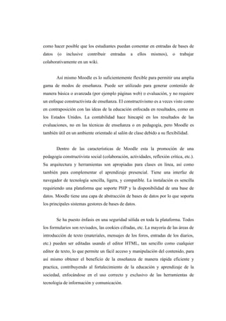 como hacer posible que los estudiantes puedan comentar en entradas de bases de
datos   (o   inclusive   contribuir   entradas   a     ellos   mismos),   o   trabajar
colaborativamente en un wiki.


        Así mismo Moodle es lo suficientemente flexible para permitir una amplia
gama de modos de enseñanza. Puede ser utilizado para generar contenido de
manera básica o avanzada (por ejemplo páginas web) o evaluación, y no requiere
un enfoque constructivista de enseñanza. El constructivismo es a veces visto como
en contraposición con las ideas de la educación enfocada en resultados, como en
los Estados Unidos. La contabilidad hace hincapié en los resultados de las
evaluaciones, no en las técnicas de enseñanza o en pedagogía, pero Moodle es
también útil en un ambiente orientado al salón de clase debido a su flexibilidad.


        Dentro de las características de Moodle esta la promoción de una
pedagogía constructivista social (colaboración, actividades, reflexión crítica, etc.).
Su arquitectura y herramientas son apropiadas para clases en línea, así como
también para complementar el aprendizaje presencial. Tiene una interfaz de
navegador de tecnología sencilla, ligera, y compatible. La instalación es sencilla
requiriendo una plataforma que soporte PHP y la disponibilidad de una base de
datos. Moodle tiene una capa de abstracción de bases de datos por lo que soporta
los principales sistemas gestores de bases de datos.


        Se ha puesto énfasis en una seguridad sólida en toda la plataforma. Todos
los formularios son revisados, las cookies cifradas, etc. La mayoría de las áreas de
introducción de texto (materiales, mensajes de los foros, entradas de los diarios,
etc.) pueden ser editadas usando el editor HTML, tan sencillo como cualquier
editor de texto, lo que permite un fácil acceso y manipulación del contenido, para
así mismo obtener el beneficio de la enseñanza de manera rápida eficiente y
practica, contribuyendo al fortalecimiento de la educación y aprendizaje de la
sociedad, enfocándose en el uso correcto y exclusivo de las herramientas de
tecnología de información y comunicación.
 