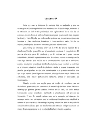 CONCLUSIÓN


       Cada vez mas la dinámica de nuestros días es acelerada, y son las
tecnologías las que nos permiten hacer muchas cosas en poco tiempo, entonces, si
la educación es uno de los porcentajes más significativos en la vida de las
personas, ¿cómo el uso de las tecnologías se convierte en un puente para alcanzar
la dicha?.... Nace Moodle una poderosa herramienta que permite convertirnos de
humanos a cyber estudiantes, basado en el constructivismo social, Moodle un
método para lograr el desarrollo educativo gracias a la innovación.
       ¿Es posible un estudiante activo en la web? Sí, con la creación de la
plataforma Moodle es posible que el estudiante construya el conocimiento. El
proceso educativo parte del estudiante y no del profesor, es él quien con sus
habilidades e intereses logra construir ideas. El método Moodle es una aplicación
web cuya filosofía está basada en el constructivismo social de la educación:
proceso enseñanza- aprendizaje donde el estudiante puede construir y contribuir
en el proceso educativo, con el atrevimiento a dudar y generar respuestas, esto
permite que el profesor sea un guía, un orientador en el proceso educativo, mas
que el que imparte y descarga conocimientos, ello significa un mayor contacto del
estudiante, una mayor participación reflexiva, crítica y actividades de
investigación.
       Moodle permite una amplia gama de modos de enseñanza por su
flexibilidad, propiciando una comunidad de aprendizaje en línea, es un tipo de e-
learning que permite generar debates a través de los foros, los chats, brinda
herramientas como calendarios facilitando la planificación del proceso de
formación. El uso de Moodle opinan unos es la supresión del docente, sin
embargo invito a ver que es más bien la transformación del docente; cambiará la
manera de ejecutar el rol, sin embargo la guía y orientación para la búsqueda de
conocimiento necesaria para las transformaciones idóneas siempre estará en las
manos de un gran docente; es la oportunidad de la revolución educativa.
 