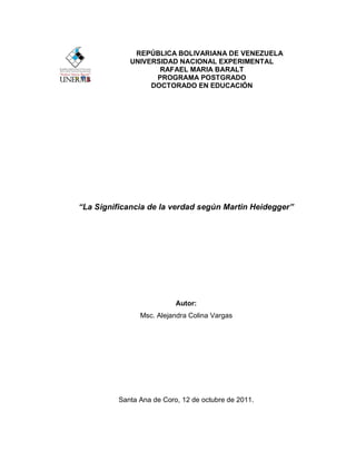 REPÚBLICA BOLIVARIANA DE VENEZUELA
             UNIVERSIDAD NACIONAL EXPERIMENTAL
                    RAFAEL MARIA BARALT
                   PROGRAMA POSTGRADO
                  DOCTORADO EN EDUCACIÓN




“La Significancia de la verdad según Martin Heidegger”




                           Autor:
                Msc. Alejandra Colina Vargas




          Santa Ana de Coro, 12 de octubre de 2011.
 
