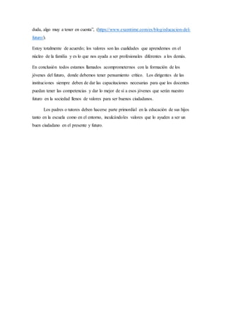 duda, algo muy a tener en cuenta”, (https://www.examtime.com/es/blog/educacion-del-
futuro/).
Estoy totalmente de acuerdo; los valores son las cualidades que aprendemos en el
núcleo de la familia y es lo que nos ayuda a ser profesionales diferentes a los demás.
En conclusión todos estamos llamados acomprometernos con la formación de los
jóvenes del futuro, donde debemos tener pensamiento crítico. Los dirigentes de las
instituciones siempre deben de dar las capacitaciones necesarias para que los docentes
puedan tener las competencias y dar lo mejor de sí a esos jóvenes que serán nuestro
futuro en la sociedad llenos de valores para ser buenos ciudadanos.
Los padres o tutores deben hacerse parte primordial en la educación de sus hijos
tanto en la escuela como en el entorno, inculcándoles valores que lo ayuden a ser un
buen ciudadano en el presente y futuro.
 