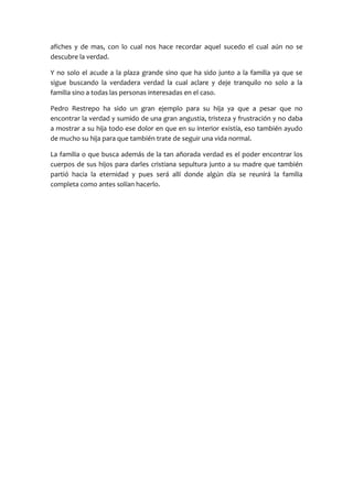 afiches y de mas, con lo cual nos hace recordar aquel sucedo el cual aún no se
descubre la verdad.

Y no solo el acude a la plaza grande sino que ha sido junto a la familia ya que se
sigue buscando la verdadera verdad la cual aclare y deje tranquilo no solo a la
familia sino a todas las personas interesadas en el caso.

Pedro Restrepo ha sido un gran ejemplo para su hija ya que a pesar que no
encontrar la verdad y sumido de una gran angustia, tristeza y frustración y no daba
a mostrar a su hija todo ese dolor en que en su interior existía, eso también ayudo
de mucho su hija para que también trate de seguir una vida normal.

La familia o que busca además de la tan añorada verdad es el poder encontrar los
cuerpos de sus hijos para darles cristiana sepultura junto a su madre que también
partió hacia la eternidad y pues será allí donde algún día se reunirá la familia
completa como antes solían hacerlo.
 