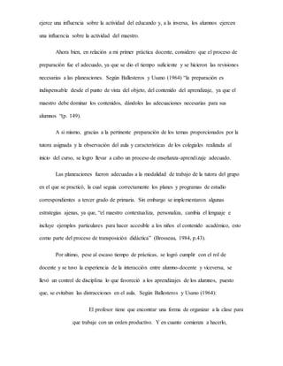 ejerce una influencia sobre la actividad del educando y, a la inversa, los alumnos ejercen
una influencia sobre la actividad del maestro.
Ahora bien, en relación a mi primer práctica docente, considero que el proceso de
preparación fue el adecuado, ya que se dio el tiempo suficiente y se hicieron las revisiones
necesarias a las planeaciones. Según Ballesteros y Usano (1964) “la preparación es
indispensable desde el punto de vista del objeto, del contenido del aprendizaje, ya que el
maestro debe dominar los contenidos, dándoles las adecuaciones necesarias para sus
alumnos “(p. 149).
A si mismo, gracias a la pertinente preparación de los temas proporcionados por la
tutora asignada y la observación del aula y caracteristicas de los colegiales realizada al
inicio del curso, se logro llevar a cabo un proceso de enseñanza-aprendizaje adecuado.
Las planeaciones fueron adecuadas a la modalidad de trabajo de la tutora del grupo
en el que se practicó, la cual seguia correctamente los planes y programas de estudio
correspondientes a tercer grado de primaria. Sin embargo se implementaron algunas
estrategias ajenas, ya que, “el maestro contextualiza, personaliza, cambia el lenguaje e
incluye ejemplos particulares para hacer accesible a los niños el contenido académico, esto
como parte del proceso de transposición didáctica” (Brosseau, 1984, p.43).
Por ultimo, pese al escaso tiempo de prácticas, se logró cumplir con el rol de
docente y se tuvo la experiencia de la interacción entre alumno-docente y viceversa, se
llevó un control de disciplina lo que favoreció a los aprendizajes de los alumnos, puesto
que, se evitaban las distracciones en el aula. Según Ballesteros y Usano (1964):
El profesor tiene que encontrar una forma de organizar a la clase para
que trabaje con un orden productivo. Y en cuanto comienza a hacerlo,
 
