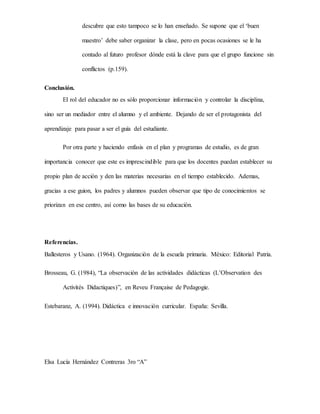 descubre que esto tampoco se lo han enseñado. Se supone que el ‘buen
maestro’ debe saber organizar la clase, pero en pocas ocasiones se le ha
contado al futuro profesor dónde está la clave para que el grupo funcione sin
conflictos (p.159).
Conclusión.
El rol del educador no es sólo proporcionar información y controlar la disciplina,
sino ser un mediador entre el alumno y el ambiente. Dejando de ser el protagonista del
aprendizaje para pasar a ser el guía del estudiante.
Por otra parte y haciendo enfasis en el plan y programas de estudio, es de gran
importancia conocer que este es imprescindible para que los docentes puedan establecer su
propio plan de acción y den las materias necesarias en el tiempo establecido. Ademas,
gracias a ese guion, los padres y alumnos pueden observar que tipo de conocimientos se
priorizan en ese centro, así como las bases de su educación.
Referencias.
Ballesteros y Usano. (1964). Organización de la escuela primaria. México: Editorial Patria.
Brosseau, G. (1984), “La observación de las actividades didácticas (L’Observation des
Activités Didactiques)”, en Reveu Française de Pedagogie.
Estebaranz, A. (1994). Didáctica e innovación curricular. España: Sevilla.
Elsa Lucía Hernández Contreras 3ro “A”
 