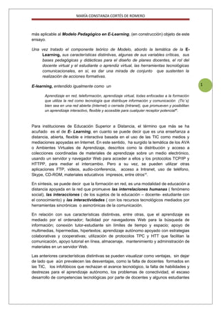 1
MARÍA CONSTANZA CORTÉS DE ROMERO
más aplicable al Modelo Pedagógico en E-Learning, (en construcción) objeto de este
ensayo.
Una vez tratado el componente teórico de Modelo, abordo la temática de la E-
Learning, sus características distintivas, algunas de sus variables críticas, sus
bases pedagógicas y didácticas para el diseño de planes docentes, el rol del
docente virtual y el estudiante o aprendiz virtual, las herramientas tecnológicas
comunicacionales, en sí, es dar una mirada de conjunto que sustenten la
realización de acciones formativas.
E-learning, entendido igualmente como un
Aprendizaje en red, teleformación, aprendizaje virtual, todas enfocadas a la formación
que utiliza la red como tecnología que distribuye información y comunicación (Tic´s)
bien sea en una red abierta (Internet) o cerrada (Intranet), que promueven y posibilitan
un aprendizaje interactivo, flexible y accesible para cualquier receptor potencialvi
.
Para instituciones de Educación Superior a Distancia, el término que más se ha
acuñado es el de E- Learning, en cuanto se puede decir que es una enseñanza a
distancia, abierta, flexible e interactiva basada en el uso de las TIC como medios y
mediaciones apoyadas en Internet. En este sentido, ha surgido la temática de los AVA
o Ambientes Virtuales de Aprendizaje, descritos como la distribución y acceso a
colecciones coordinadas de materiales de aprendizaje sobre un medio electrónico,
usando un servidor y navegador Web para acceder a ellos y los protocolos TCP/IP y
HTTPP, para mediar el intercambio. Pero a su vez, se pueden utilizar otras
aplicaciones FTP, videos, audio-conferencia, acceso a Intranet, uso de teléfono,
Skype, CD-ROM, materiales educativos impresos, entre otrosvii
.
En síntesis, se puede decir que la formación en red, es una modalidad de educación a
distancia apoyada en la red que promueve las interrelaciones humanas ( fenómeno
social), las interacciones ( de los sujetos de la educación – docente- estudiante con
el conocimiento) y las interactividades ( con los recursos tecnológicos mediados por
herramientas sincrónicas o asincrónicas de la comunicación.
En relación con sus características distintivas, entre otras, que el aprendizaje es
mediado por el ordenador; facilidad por navegadores Web para la búsqueda de
información; conexión tutor-estudiante sin límites de tiempo y espacio; apoyo de
multimedias, hipermedias, hipertextos; aprendizaje autónomo apoyado con estrategias
colaborativas y cooperativas; utilización de protocolos TPC y HTT que facilitan la
comunicación, apoyo tutorial en línea, almacenaje, mantenimiento y administración de
materiales en un servidor Web.
Las anteriores características distintivas se pueden visualizar como ventajas, sin dejar
de lado que aún prevalecen las desventajas, como la falta de docentes formados en
las TIC, los infofóbicos que rechazan el avance tecnológico, la falta de habilidades y
destrezas para el aprendizaje autónomo, los problemas de conectividad, el escaso
desarrollo de competencias tecnológicas por parte de docentes y algunos estudiantes
 