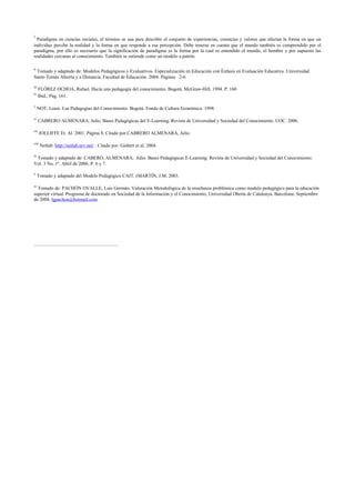 i
Paradigma en ciencias sociales, el término se usa para describir el conjunto de experiencias, creencias y valores que afectan la forma en que un
individuo percibe la realidad y la forma en que responde a esa percepción. Debe tenerse en cuenta que el mundo también es comprendido por el
paradigma, por ello es necesario que la significación de paradigma es la forma por la cual es entendido el mundo, el hombre y por supuesto las
realidades cercanas al conocimiento. También se entiende como un modelo a patrón.
ii
Tomado y adaptado de: Modelos Pedagógicos y Evaluativos. Especialización en Educación con Énfasis en Evaluación Educativa. Universidad
Santo Tomás Abierta y a Distancia. Facultad de Educación. 2004. Páginas 2-6.
iii
FLÓREZ OCHOA, Rafael. Hacía una pedagogía del conocimiento. Bogotá. McGraw-Hill, 1994. P. 160
iv
Ibíd., Pág. 161.
v
NOT, Louis. Las Pedagogías del Conocimiento. Bogotá. Fondo de Cultura Económica. 1998.
vi
CABRERO ALMENARA, Julio, Bases Pedagógicas del E-Learning. Revista de Universidad y Sociedad del Conocimiento. UOC. 2006.
vii
JOLLIFFE Et. Al. 2001. Página 8. Citado por CABRERO ALMENARA, Julio.
viii
Netlab: http://netlab.urv.net/ . Citado por: Gisbert et al. 2004.
ix
Tomado y adaptado de: CABERO, ALMENARA, Julio. Bases Pedagógicas E-Learning. Revista de Universidad y Sociedad del Conocimiento.
Vol. 3 No. 1º. Abril de 2006. P. 6 y 7.
x
Tomado y adaptado del Modelo Pedagógico CAIT. (MARTÍN, J.M. 2003.
xi
Tomado de: PACHÓN OVALLE, Luis Germán. Valoración Metodológica de la enseñanza problémica como modelo pedagógico para la educación
superior virtual. Programa de doctorado en Sociedad de la Información y el Conocimiento, Universidad Oberta de Catalunya. Barcelona. Septiembre
de 2004. lgpachon@hotmail.com
 