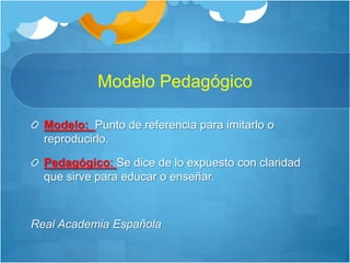 Modelo PedagógicoModelo:Punto de referencia para imitarlo o reproducirlo. Pedagógico: Se dice de lo expuesto con claridad que sirve para educar o enseñar.Real Academia Española