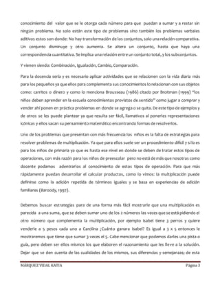 MÁRQUEZ VIDAL KATIA Página 3
conocimiento del valor que se le otorga cada número para que puedan a sumar y a restar sin
ningún problema. No solo están este tipo de problemas sino también los problemas verbales
aditivos estos son donde: No hay transformación de los conjuntos, solo una relación comparativa.
Un conjunto disminuye y otro aumenta. Se altera un conjunto, hasta que haya una
correspondencia cuantitativa. Se implica una relación entre un conjunto total, y los subconjuntos.
Y vienen siendo: Combinación, Igualación, Cambio, Comparación.
Para la docencia sería y es necesario aplicar actividades que se relacionen con la vida diaria más
para los pequeños ya que ellos para complementa sus conocimientos lo relacionan con sus objetos
como: carritos o dinero y como lo menciona Brousseau (1986) citado por Broitman (1999) “los
niños deben aprender en la escuela conocimientos provistos de sentido” como jugar a comprar y
vender ahí ponen en práctica problemas en donde se agrega o se quita. De este tipo de ejemplos y
de otros se les puede plantear ya que resulta ser fácil, llamativos al ponerles representaciones
icónicas y ellos sacan su pensamiento matemático encontrando formas de resolverlos.
Uno de los problemas que presentan con más frecuencia los niños es la falta de estrategias para
resolver problemas de multiplicación. Ya que para ellos suele ser un procedimiento difícil y si lo es
para los niños de primaria ya que es hasta ese nivel en donde se deben de tratar estos tipos de
operaciones, con más razón para los niños de preescolar pero no está de más que nosotras como
docente podamos adentrarlos al conocimiento de estos tipos de operación. Para que más
rápidamente puedan desarrollar el calcular productos, como lo vimos: la multiplicación puede
definirse como la adición repetida de términos iguales y se basa en experiencias de adición
familiares (Baroody, 1997).
Debemos buscar estrategias para de una forma más fácil mostrarle que una multiplicación es
parecida a una suma, que se deben sumar uno de los 2 números las veces que se está pidiendo el
otro número que complementa la multiplicación, por ejemplo Isabel tiene 3 perros y quiere
venderle a 5 pesos cada uno a Carolina ¿Cuánto ganara Isabel? Es igual a 3 x 5 entonces le
mostraremos que tiene que sumar 3 veces el 5. Cabe mencionar que podemos darles una pista o
guía, pero deben ser ellos mismos los que elaboren el razonamiento que les lleve a la solución.
Dejar que se den cuenta de las cualidades de los mismos, sus diferencias y semejanzas; de esta
 