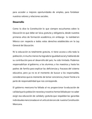 para acceder a mejores oportunidades de empleo, para fortalecer
nuestros valores y relaciones sociales.
Desarrollo
Como lo dice la Constitución lo que siempre escuchamos sobre la
Educación es que debe ser laica, gratuita y obligatoria, desde nuestros
primeros años de formación académica, sin embargo la realidad en
México con respecto a todos estos derechos establecidos en la Ley
General de Educación.
Ni la educación es totalmente gratuita, ni tiene acceso a ella toda la
población, ni mucho menos ha logrado la igualdadsocial y hablandode
su contribución para el desarrollo del país, ha sido limitado. Podemos
responsabilizar al gobierno, a los alumnos, a los maestros y hasta los
padres de familia para explicar las deficiencias y fracasos del sistema
educativo, pero ya no es el momento de buscar a los responsables,
consideramos que es momento de tomar conciencia y hacer frente a la
parte de responsabilidad que nos corresponde.
El gobierno mexicano ha fallado al no proporcionar la educación de
calidadque la población necesita ynosotros hemos fallado por no saber
exigir esa educación de calidad y gratuita que respaldan las garantías
individuales mencionadas en el artículo tercero de nuestra Constitución
Mexicana.
 