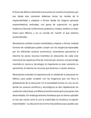 El futurode Méxicorealmente se encuentra en nosotros los jóvenes, por
eso desde este momento debemos tomar las riendas de la
responsabilidad, y empezar a formar desde los hogares personas
emprendedoras, motivadas, con ganas de superación, no gente
mediocre y llena de conformismo, pretextos y miedos, sembrar un buen
futuro para México, y no un mundo de “suerte” al que estamos
acostumbrados.
Necesitamos cambiar nuestra mentalidad y empezar a formar material
humano de calidad para poder cumplir con las exigencias expresadas
por los diferentes sectores económicos, necesitamos aprovechar al
máximo los pocos recursos invertidos en educación, de nada sirve
mencionar las raquíticas cifras de inversión por alumno, o el porcentaje
invertido en ciencia y tecnología, lo importante en este momento es
aprovechar al máximo los recursos que tenemos a nuestro alcance.
Necesitamos entender la importancia de la calidad de la educación en
México, para poder competir con las exigencias que con lleva la
globalización de la educación. En la actualidad vivimos en una era en
donde los avances científicos y tecnológicos se dan rápidamente, los
cuales han sidola base y la diferencia entre nuestro país ylos países más
desarrollados. Sin embargo tenemos fortalezas que no hemos aplicado
al cien por ciento como lo son la creatividad, la iniciativa y el espíritu
emprendedor. “La educación es el arma más poderosa que puedes usar
 