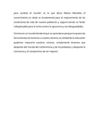 para cambiar el mundo” es lo que decía Nelson Mandela, el
conocimiento sin duda es fundamental para el mejoramiento de las
condiciones de vida de nuestra población y seguirá siendo un factor
indispensable para la lucha contra la ignorancia y las desigualdades.
Vivimos en un mundodonde el que no aprende es porque no quiere, las
herramientas las tenemos a nuestro alcance, la calidad de la educación
podemos mejorarla nosotros mismos, simplemente tenemos que
despertar del mundo del conformismo y de los pretextos y despertar la
conciencia y el compromiso de ser mejores.
 